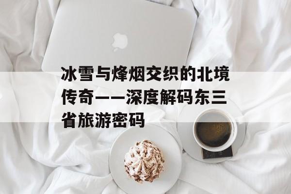冰雪与烽烟交织的北境传奇——深度解码东三省旅游密码-第1张图片-