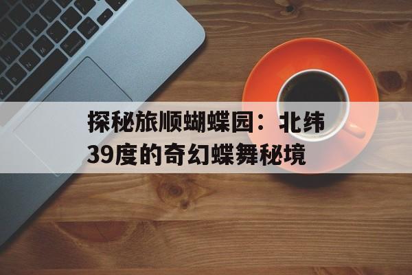 探秘旅顺蝴蝶园：北纬39度的奇幻蝶舞秘境-第1张图片-