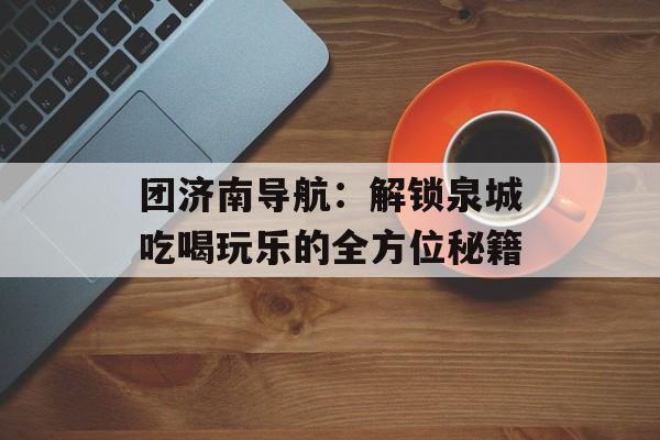 团济南导航：解锁泉城吃喝玩乐的全方位秘籍-第1张图片-
