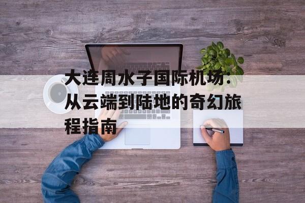 大连周水子国际机场：从云端到陆地的奇幻旅程指南-第1张图片-