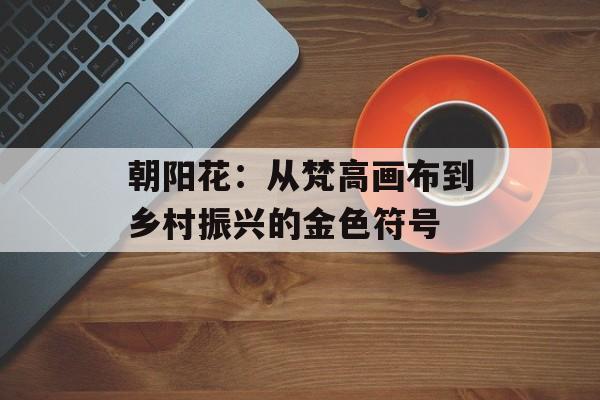 朝阳花：从梵高画布到乡村振兴的金色符号-第1张图片-