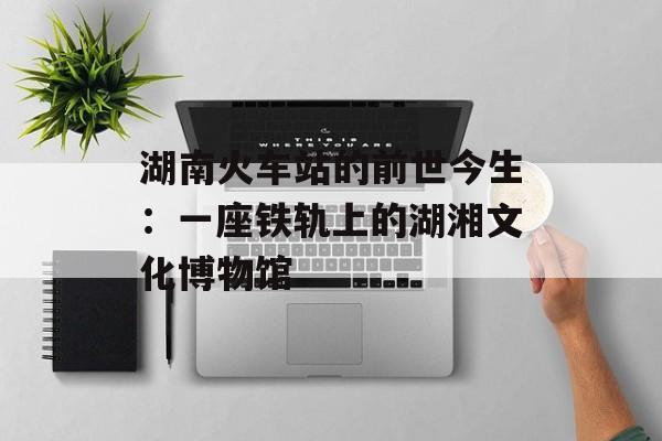 湖南火车站的前世今生：一座铁轨上的湖湘文化博物馆-第1张图片-