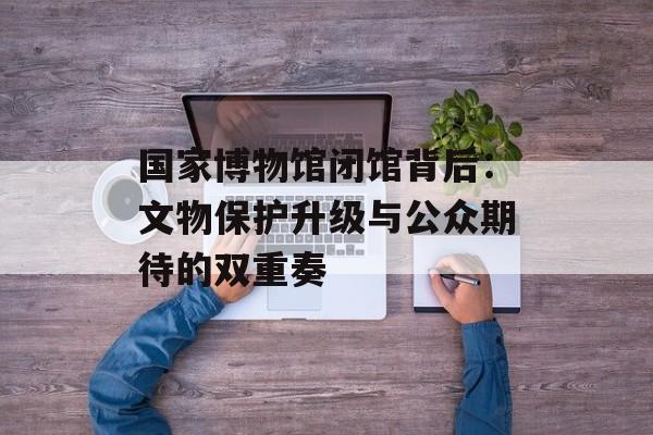 国家博物馆闭馆背后：文物保护升级与公众期待的双重奏-第1张图片-