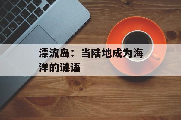 漂流岛：当陆地成为海洋的谜语-第1张图片-
