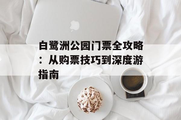 白鹭洲公园门票全攻略：从购票技巧到深度游指南-第1张图片-