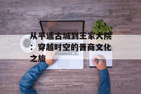 从平遥古城到王家大院：穿越时空的晋商文化之旅-第1张图片-