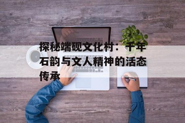 探秘端砚文化村：千年石韵与文人精神的活态传承-第1张图片-