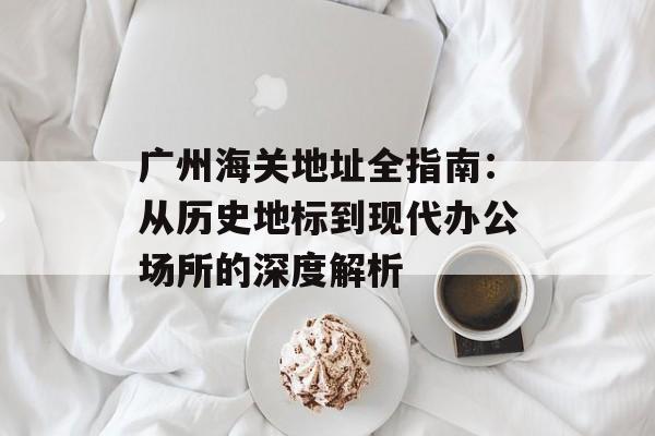 广州海关地址全指南：从历史地标到现代办公场所的深度解析-第1张图片-
