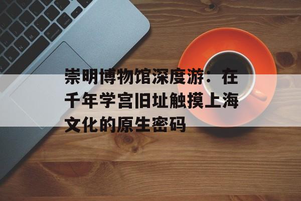 崇明博物馆深度游：在千年学宫旧址触摸上海文化的原生密码-第1张图片-
