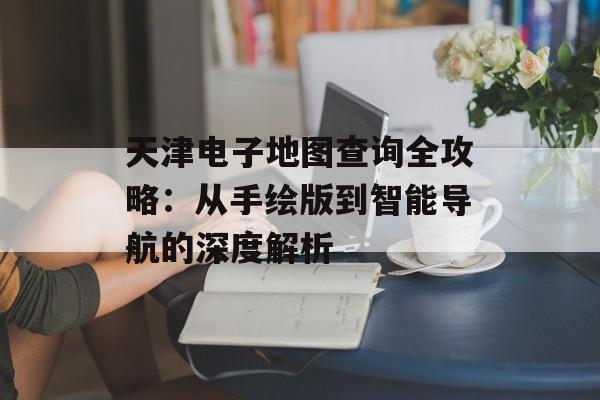 天津电子地图查询全攻略：从手绘版到智能导航的深度解析-第1张图片-
