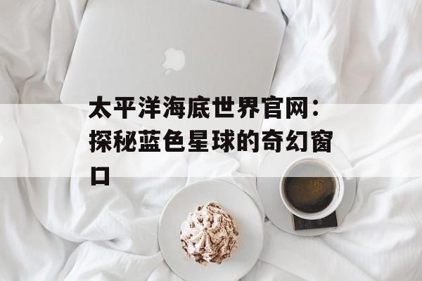 太平洋海底世界官网：探秘蓝色星球的奇幻窗口-第1张图片-