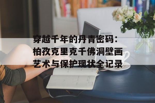 穿越千年的丹青密码：柏孜克里克千佛洞壁画艺术与保护现状全记录-第1张图片-