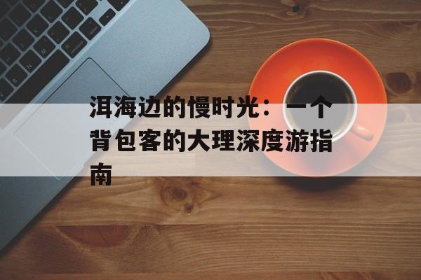 洱海边的慢时光：一个背包客的大理深度游指南-第1张图片-
