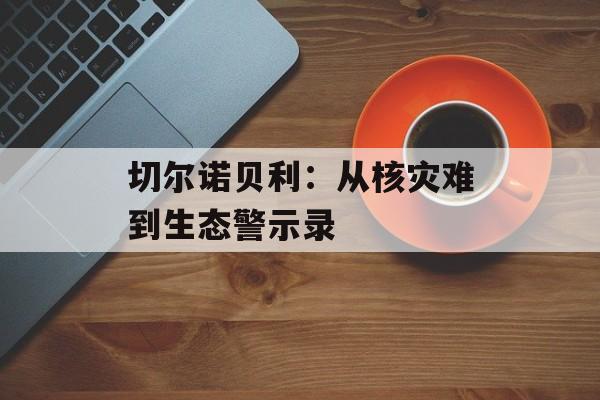 切尔诺贝利：从核灾难到生态警示录-第1张图片-