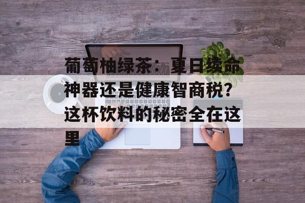 葡萄柚绿茶：夏日续命神器还是健康智商税？这杯饮料的秘密全在这里-第1张图片-