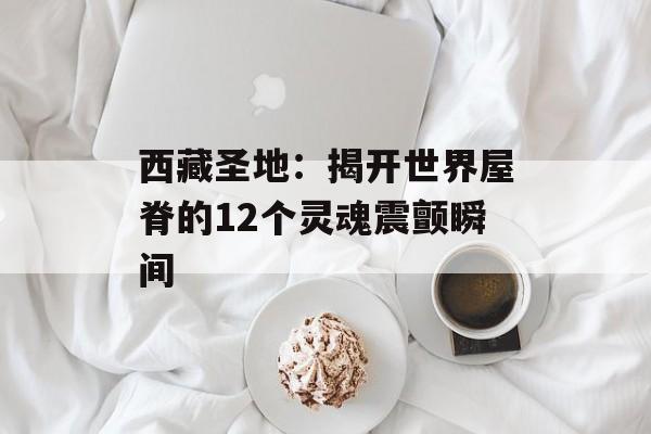 西藏圣地：揭开世界屋脊的12个灵魂震颤瞬间-第1张图片-