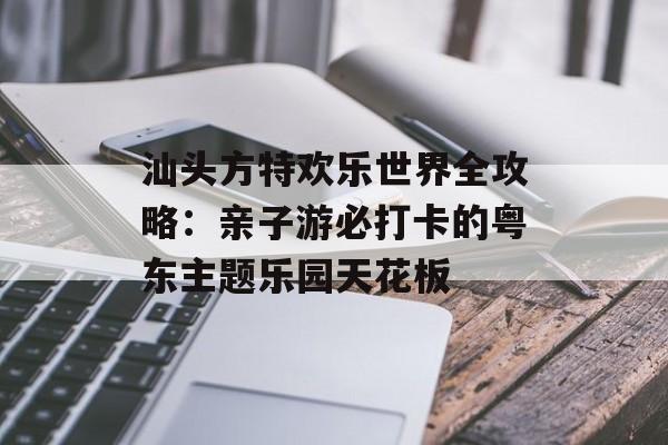 汕头方特欢乐世界全攻略：亲子游必打卡的粤东主题乐园天花板-第1张图片-