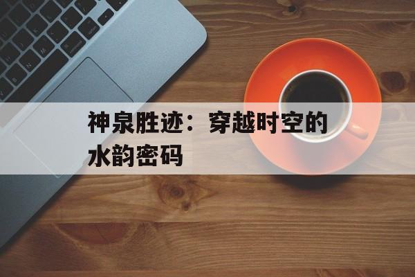神泉胜迹：穿越时空的水韵密码-第1张图片-