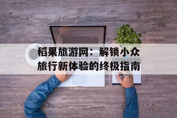 稻果旅游网：解锁小众旅行新体验的终极指南-第1张图片-