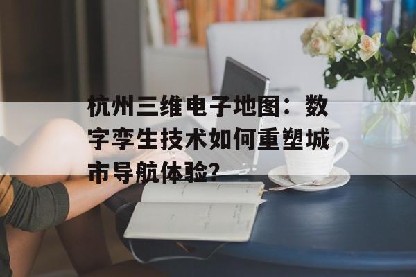 杭州三维电子地图：数字孪生技术如何重塑城市导航体验？-第1张图片-