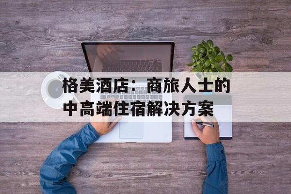 格美酒店：商旅人士的中高端住宿解决方案-第1张图片-