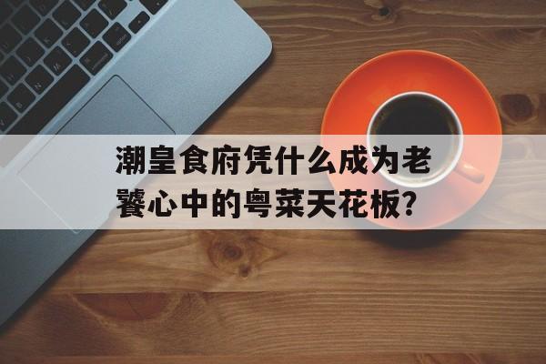 潮皇食府凭什么成为老饕心中的粤菜天花板？-第1张图片-