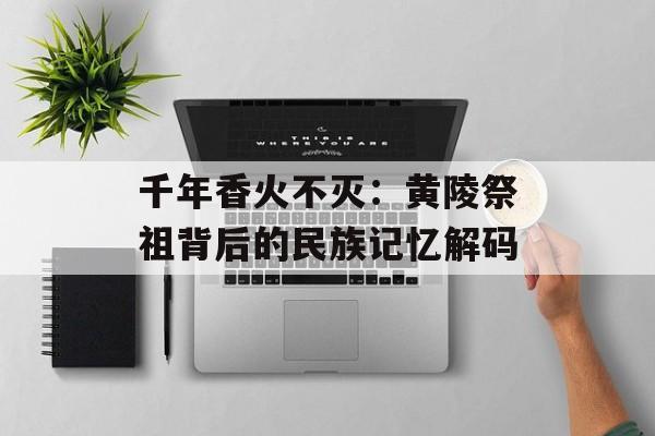 千年香火不灭：黄陵祭祖背后的民族记忆解码-第1张图片-