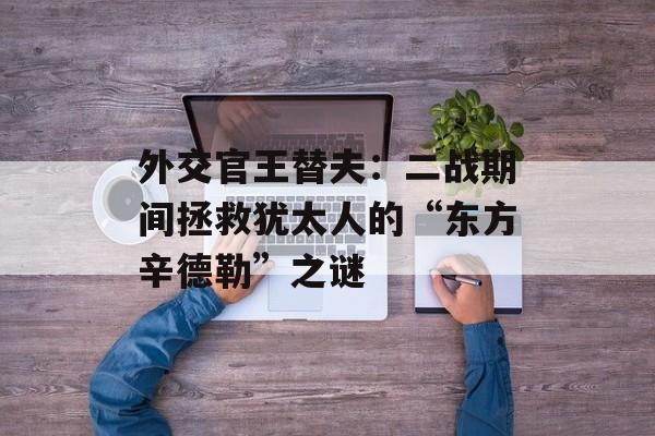 外交官王替夫：二战期间拯救犹太人的“东方辛德勒”之谜-第1张图片-