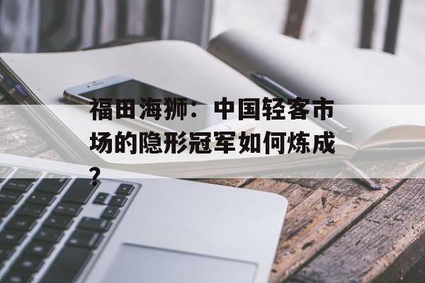 福田海狮：中国轻客市场的隐形冠军如何炼成？-第1张图片-