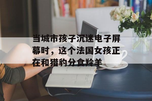 当城市孩子沉迷电子屏幕时，这个法国女孩正在和猎豹分食羚羊-第1张图片-