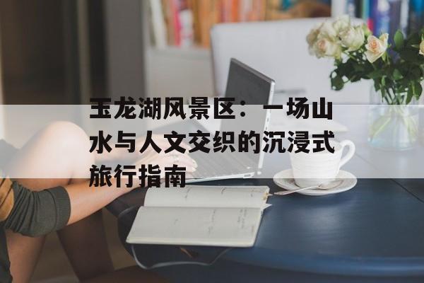 玉龙湖风景区：一场山水与人文交织的沉浸式旅行指南-第1张图片-