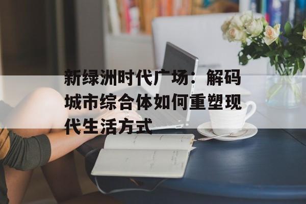 新绿洲时代广场：解码城市综合体如何重塑现代生活方式-第1张图片-