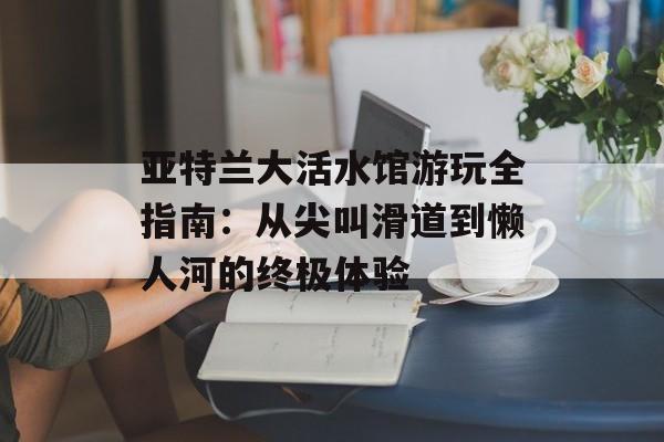 亚特兰大活水馆游玩全指南：从尖叫滑道到懒人河的终极体验-第1张图片-