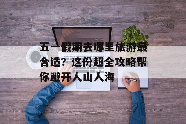 五一假期去哪里旅游最合适？这份超全攻略帮你避开人山人海-第1张图片-