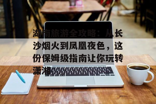 湖南旅游全攻略：从长沙烟火到凤凰夜色，这份保姆级指南让你玩转潇湘-第1张图片-