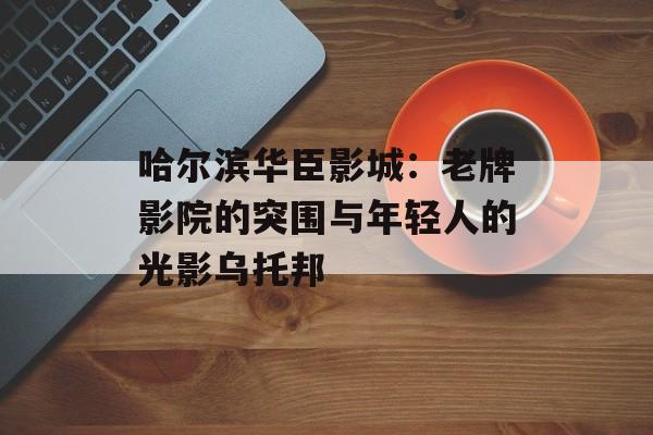 哈尔滨华臣影城：老牌影院的突围与年轻人的光影乌托邦-第1张图片-