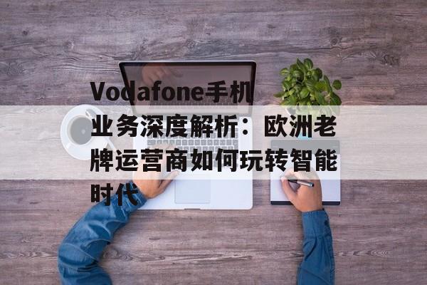Vodafone手机业务深度解析：欧洲老牌运营商如何玩转智能时代-第1张图片-