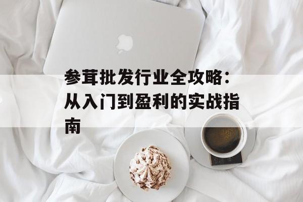 参茸批发行业全攻略：从入门到盈利的实战指南-第1张图片-