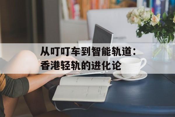 从叮叮车到智能轨道：香港轻轨的进化论-第1张图片-