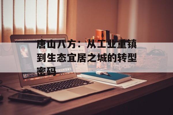 唐山八方：从工业重镇到生态宜居之城的转型密码-第1张图片-