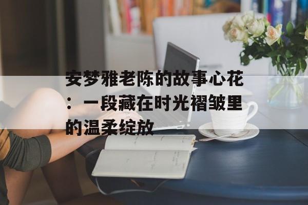 安梦雅老陈的故事心花：一段藏在时光褶皱里的温柔绽放-第1张图片-