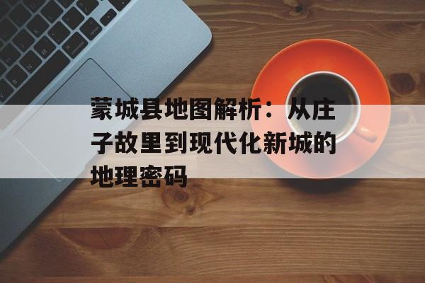 蒙城县地图解析：从庄子故里到现代化新城的地理密码-第1张图片-
