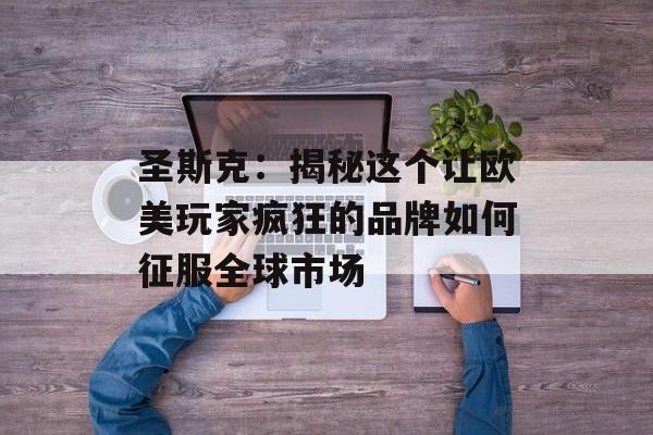 圣斯克：揭秘这个让欧美玩家疯狂的品牌如何征服全球市场-第1张图片-