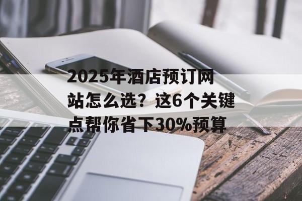 2025年酒店预订网站怎么选？这6个关键点帮你省下30%预算-第1张图片-