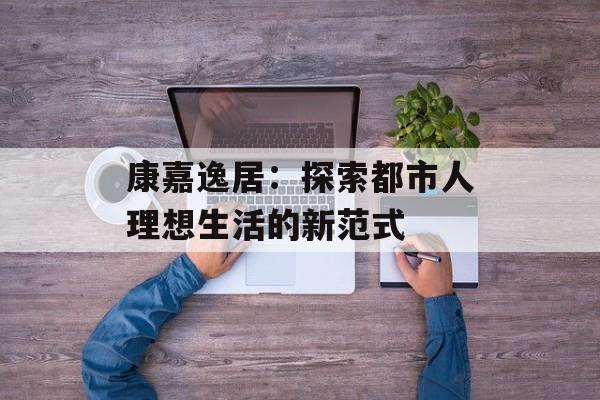 康嘉逸居：探索都市人理想生活的新范式-第1张图片-