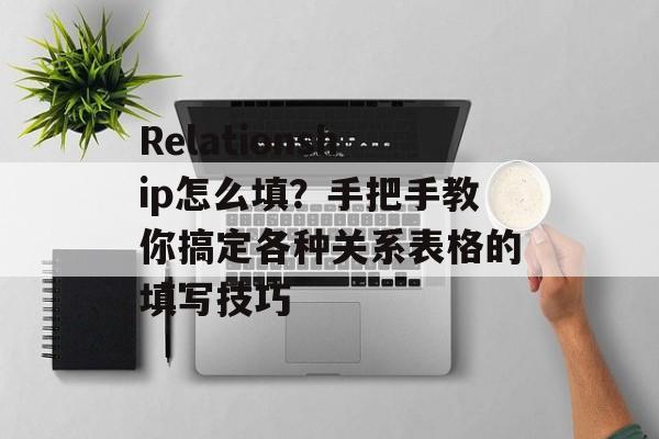 Relationship怎么填？手把手教你搞定各种关系表格的填写技巧-第1张图片-
