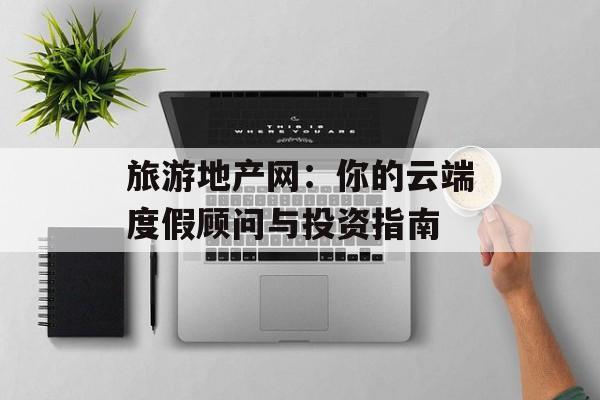 旅游地产网：你的云端度假顾问与投资指南-第1张图片-
