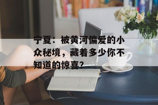 宁夏：被黄河偏爱的小众秘境，藏着多少你不知道的惊喜？-第1张图片-