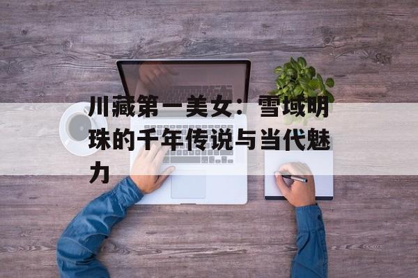 川藏第一美女：雪域明珠的千年传说与当代魅力-第1张图片-