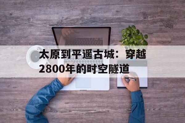 太原到平遥古城：穿越2800年的时空隧道-第1张图片-